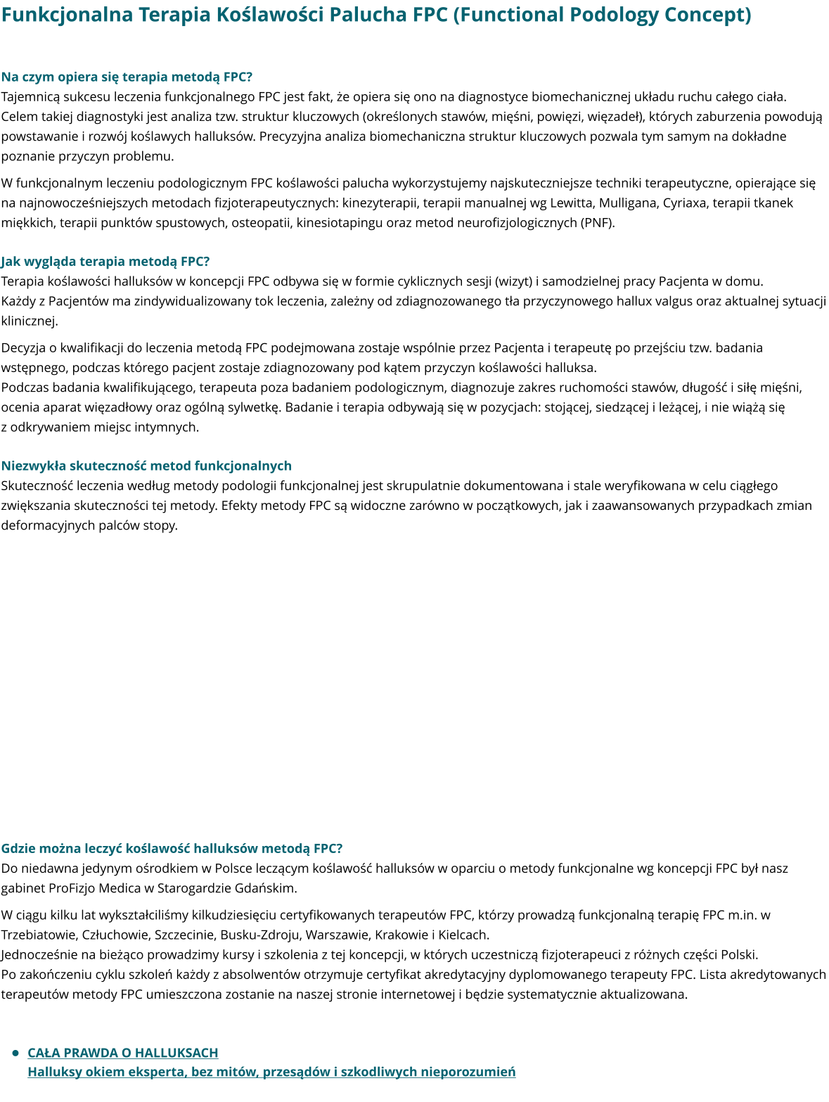 Funkcjonalna Terapia Koślawości Palucha FPC (Functional Podology Concept)  Na czym opiera się terapia metodą FPC? Tajemnicą sukcesu leczenia funkcjonalnego FPC jest fakt, że opiera się ono na diagnostyce biomechanicznej układu ruchu całego ciała. Celem takiej diagnostyki jest analiza tzw. struktur kluczowych (określonych stawów, mięśni, powięzi, więzadeł), których zaburzenia powodują powstawanie i rozwój koślawych halluksów. Precyzyjna analiza biomechaniczna struktur kluczowych pozwala tym samym na dokładne poznanie przyczyn problemu. W funkcjonalnym leczeniu podologicznym FPC koślawości palucha wykorzystujemy najskuteczniejsze techniki terapeutyczne, opierające się na najnowocześniejszych metodach fizjoterapeutycznych: kinezyterapii, terapii manualnej wg Lewitta, Mulligana, Cyriaxa, terapii tkanek miękkich, terapii punktów spustowych, osteopatii, kinesiotapingu oraz metod neurofizjologicznych (PNF).   Jak wygląda terapia metodą FPC? Terapia koślawości halluksów w koncepcji FPC odbywa się w formie cyklicznych sesji (wizyt) i samodzielnej pracy Pacjenta w domu. Każdy z Pacjentów ma zindywidualizowany tok leczenia, zależny od zdiagnozowanego tła przyczynowego hallux valgus oraz aktualnej sytuacji klinicznej. Decyzja o kwalifikacji do leczenia metodą FPC podejmowana zostaje wspólnie przez Pacjenta i terapeutę po przejściu tzw. badania wstępnego, podczas którego pacjent zostaje zdiagnozowany pod kątem przyczyn koślawości halluksa.  Podczas badania kwalifikującego, terapeuta poza badaniem podologicznym, diagnozuje zakres ruchomości stawów, długość i siłę mięśni, ocenia aparat więzadłowy oraz ogólną sylwetkę. Badanie i terapia odbywają się w pozycjach: stojącej, siedzącej i leżącej, i nie wiążą się z odkrywaniem miejsc intymnych.   Niezwykła skuteczność metod funkcjonalnych Skuteczność leczenia według metody podologii funkcjonalnej jest skrupulatnie dokumentowana i stale weryfikowana w celu ciągłego zwiększania skuteczności tej metody. Efekty metody FPC są widoczne zarówno w początkowych, jak i zaawansowanych przypadkach zmian deformacyjnych palców stopy.                  Gdzie można leczyć koślawość halluksów metodą FPC? Do niedawna jedynym ośrodkiem w Polsce leczącym koślawość halluksów w oparciu o metody funkcjonalne wg koncepcji FPC był nasz gabinet ProFizjo Medica w Starogardzie Gdańskim.  W ciągu kilku lat wykształciliśmy kilkudziesięciu certyfikowanych terapeutów FPC, którzy prowadzą funkcjonalną terapię FPC m.in. w Trzebiatowie, Człuchowie, Szczecinie, Busku-Zdroju, Warszawie, Krakowie i Kielcach.  Jednocześnie na bieżąco prowadzimy kursy i szkolenia z tej koncepcji, w których uczestniczą fizjoterapeuci z różnych części Polski. Po zakończeniu cyklu szkoleń każdy z absolwentów otrzymuje certyfikat akredytacyjny dyplomowanego terapeuty FPC. Lista akredytowanych terapeutów metody FPC umieszczona zostanie na naszej stronie internetowej i będzie systematycznie aktualizowana.   •	CAŁA PRAWDA O HALLUKSACHHalluksy okiem eksperta, bez mitów, przesądów i szkodliwych nieporozumień