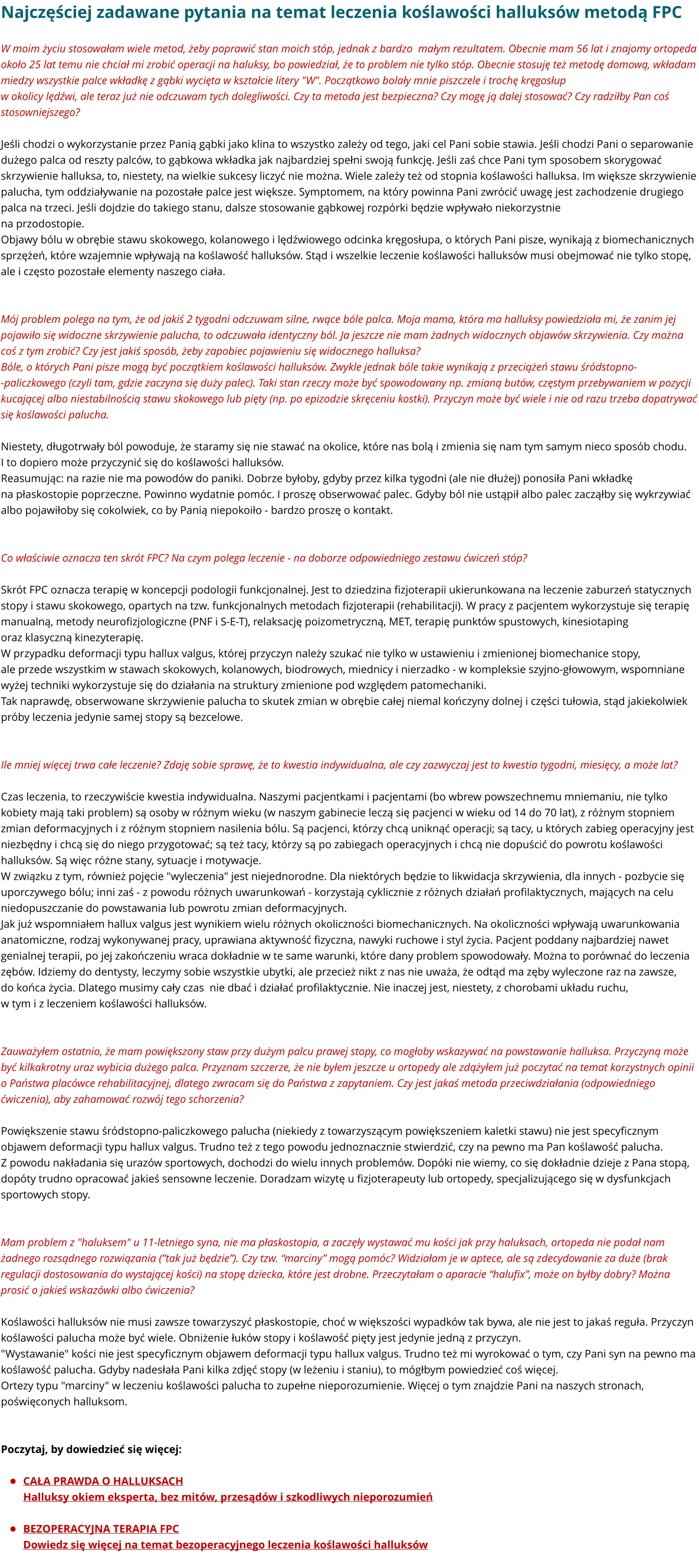 Najczęściej zadawane pytania na temat leczenia koślawości halluksów metodą FPC W moim życiu stosowałam wiele metod, żeby poprawić stan moich stóp, jednak z bardzo  małym rezultatem. Obecnie mam 56 lat i znajomy ortopeda około 25 lat temu nie chciał mi zrobić operacji na haluksy, bo powiedział, że to problem nie tylko stóp. Obecnie stosuję też metodę domową, wkładam miedzy wszystkie palce wkładkę z gąbki wycięta w kształcie litery "W". Początkowo bolały mnie piszczele i trochę kręgosłup w okolicy lędźwi, ale teraz już nie odczuwam tych dolegliwości. Czy ta metoda jest bezpieczna? Czy mogę ją dalej stosować? Czy radziłby Pan coś stosowniejszego?  Jeśli chodzi o wykorzystanie przez Panią gąbki jako klina to wszystko zależy od tego, jaki cel Pani sobie stawia. Jeśli chodzi Pani o separowanie dużego palca od reszty palców, to gąbkowa wkładka jak najbardziej spełni swoją funkcję. Jeśli zaś chce Pani tym sposobem skorygować skrzywienie halluksa, to, niestety, na wielkie sukcesy liczyć nie można. Wiele zależy też od stopnia koślawości halluksa. Im większe skrzywienie palucha, tym oddziaływanie na pozostałe palce jest większe. Symptomem, na który powinna Pani zwrócić uwagę jest zachodzenie drugiego palca na trzeci. Jeśli dojdzie do takiego stanu, dalsze stosowanie gąbkowej rozpórki będzie wpływało niekorzystnie na przodostopie. Objawy bólu w obrębie stawu skokowego, kolanowego i lędźwiowego odcinka kręgosłupa, o których Pani pisze, wynikają z biomechanicznych sprzężeń, które wzajemnie wpływają na koślawość halluksów. Stąd i wszelkie leczenie koślawości halluksów musi obejmować nie tylko stopę, ale i często pozostałe elementy naszego ciała.   Mój problem polega na tym, że od jakiś 2 tygodni odczuwam silne, rwące bóle palca. Moja mama, która ma halluksy powiedziała mi, że zanim jej pojawiło się widoczne skrzywienie palucha, to odczuwała identyczny ból. Ja jeszcze nie mam żadnych widocznych objawów skrzywienia. Czy można coś z tym zrobić? Czy jest jakiś sposób, żeby zapobiec pojawieniu się widocznego halluksa? Bóle, o których Pani pisze mogą być początkiem koślawości halluksów. Zwykle jednak bóle takie wynikają z przeciążeń stawu śródstopno--paliczkowego (czyli tam, gdzie zaczyna się duży palec). Taki stan rzeczy może być spowodowany np. zmianą butów, częstym przebywaniem w pozycji kucającej albo niestabilnością stawu skokowego lub pięty (np. po epizodzie skręceniu kostki). Przyczyn może być wiele i nie od razu trzeba dopatrywać się koślawości palucha.  Niestety, długotrwały ból powoduje, że staramy się nie stawać na okolice, które nas bolą i zmienia się nam tym samym nieco sposób chodu. I to dopiero może przyczynić się do koślawości halluksów. Reasumując: na razie nie ma powodów do paniki. Dobrze byłoby, gdyby przez kilka tygodni (ale nie dłużej) ponosiła Pani wkładkę na płaskostopie poprzeczne. Powinno wydatnie pomóc. I proszę obserwować palec. Gdyby ból nie ustąpił albo palec zacząłby się wykrzywiać albo pojawiłoby się cokolwiek, co by Panią niepokoiło - bardzo proszę o kontakt.    Co właściwie oznacza ten skrót FPC? Na czym polega leczenie - na doborze odpowiedniego zestawu ćwiczeń stóp?  Skrót FPC oznacza terapię w koncepcji podologii funkcjonalnej. Jest to dziedzina fizjoterapii ukierunkowana na leczenie zaburzeń statycznych stopy i stawu skokowego, opartych na tzw. funkcjonalnych metodach fizjoterapii (rehabilitacji). W pracy z pacjentem wykorzystuje się terapię manualną, metody neurofizjologiczne (PNF i S-E-T), relaksację poizometryczną, MET, terapię punktów spustowych, kinesiotaping oraz klasyczną kinezyterapię. W przypadku deformacji typu hallux valgus, której przyczyn należy szukać nie tylko w ustawieniu i zmienionej biomechanice stopy, ale przede wszystkim w stawach skokowych, kolanowych, biodrowych, miednicy i nierzadko - w kompleksie szyjno-głowowym, wspomniane wyżej techniki wykorzystuje się do działania na struktury zmienione pod względem patomechaniki.  Tak naprawdę, obserwowane skrzywienie palucha to skutek zmian w obrębie całej niemal kończyny dolnej i części tułowia, stąd jakiekolwiek próby leczenia jedynie samej stopy są bezcelowe.   Ile mniej więcej trwa całe leczenie? Zdaję sobie sprawę, że to kwestia indywidualna, ale czy zazwyczaj jest to kwestia tygodni, miesięcy, a może lat?  Czas leczenia, to rzeczywiście kwestia indywidualna. Naszymi pacjentkami i pacjentami (bo wbrew powszechnemu mniemaniu, nie tylko kobiety mają taki problem) są osoby w różnym wieku (w naszym gabinecie leczą się pacjenci w wieku od 14 do 70 lat), z różnym stopniem zmian deformacyjnych i z różnym stopniem nasilenia bólu. Są pacjenci, którzy chcą uniknąć operacji; są tacy, u których zabieg operacyjny jest niezbędny i chcą się do niego przygotować; są też tacy, którzy są po zabiegach operacyjnych i chcą nie dopuścić do powrotu koślawości halluksów. Są więc różne stany, sytuacje i motywacje. W związku z tym, również pojęcie "wyleczenia" jest niejednorodne. Dla niektórych będzie to likwidacja skrzywienia, dla innych - pozbycie się uporczywego bólu; inni zaś - z powodu różnych uwarunkowań - korzystają cyklicznie z różnych działań profilaktycznych, mających na celu niedopuszczanie do powstawania lub powrotu zmian deformacyjnych. Jak już wspomniałem hallux valgus jest wynikiem wielu różnych okoliczności biomechanicznych. Na okoliczności wpływają uwarunkowania anatomiczne, rodzaj wykonywanej pracy, uprawiana aktywność fizyczna, nawyki ruchowe i styl życia. Pacjent poddany najbardziej nawet genialnej terapii, po jej zakończeniu wraca dokładnie w te same warunki, które dany problem spowodowały. Można to porównać do leczenia zębów. Idziemy do dentysty, leczymy sobie wszystkie ubytki, ale przecież nikt z nas nie uważa, że odtąd ma zęby wyleczone raz na zawsze,  do końca życia. Dlatego musimy cały czas  nie dbać i działać profilaktycznie. Nie inaczej jest, niestety, z chorobami układu ruchu,  w tym i z leczeniem koślawości halluksów.    Zauważyłem ostatnio, że mam powiększony staw przy dużym palcu prawej stopy, co mogłoby wskazywać na powstawanie halluksa. Przyczyną może być kilkakrotny uraz wybicia dużego palca. Przyznam szczerze, że nie byłem jeszcze u ortopedy ale zdążyłem już poczytać na temat korzystnych opinii o Państwa placówce rehabilitacyjnej, dlatego zwracam się do Państwa z zapytaniem. Czy jest jakaś metoda przeciwdziałania (odpowiedniego ćwiczenia), aby zahamować rozwój tego schorzenia?  Powiększenie stawu śródstopno-paliczkowego palucha (niekiedy z towarzyszącym powiększeniem kaletki stawu) nie jest specyficznym objawem deformacji typu hallux valgus. Trudno też z tego powodu jednoznacznie stwierdzić, czy na pewno ma Pan koślawość palucha.  Z powodu nakładania się urazów sportowych, dochodzi do wielu innych problemów. Dopóki nie wiemy, co się dokładnie dzieje z Pana stopą, dopóty trudno opracować jakieś sensowne leczenie. Doradzam wizytę u fizjoterapeuty lub ortopedy, specjalizującego się w dysfunkcjach sportowych stopy.   Mam problem z "haluksem" u 11-letniego syna, nie ma płaskostopia, a zaczęły wystawać mu kości jak przy haluksach, ortopeda nie podał nam żadnego rozsądnego rozwiązania (”tak już będzie”). Czy tzw. “marciny” mogą pomóc? Widziałam je w aptece, ale są zdecydowanie za duże (brak regulacji dostosowania do wystającej kości) na stopę dziecka, które jest drobne. Przeczytałam o aparacie “halufix”, może on byłby dobry? Można prosić o jakieś wskazówki albo ćwiczenia?  Koślawości halluksów nie musi zawsze towarzyszyć płaskostopie, choć w większości wypadków tak bywa, ale nie jest to jakaś reguła. Przyczyn koślawości palucha może być wiele. Obniżenie łuków stopy i koślawość pięty jest jedynie jedną z przyczyn. "Wystawanie" kości nie jest specyficznym objawem deformacji typu hallux valgus. Trudno też mi wyrokować o tym, czy Pani syn na pewno ma koślawość palucha. Gdyby nadesłała Pani kilka zdjęć stopy (w leżeniu i staniu), to mógłbym powiedzieć coś więcej. Ortezy typu "marciny" w leczeniu koślawości palucha to zupełne nieporozumienie. Więcej o tym znajdzie Pani na naszych stronach, poświęconych halluksom.    Poczytaj, by dowiedzieć się więcej:   •	CAŁA PRAWDA O HALLUKSACHHalluksy okiem eksperta, bez mitów, przesądów i szkodliwych nieporozumień   •	BEZOPERACYJNA TERAPIA FPCDowiedz się więcej na temat bezoperacyjnego leczenia koślawości halluksów
