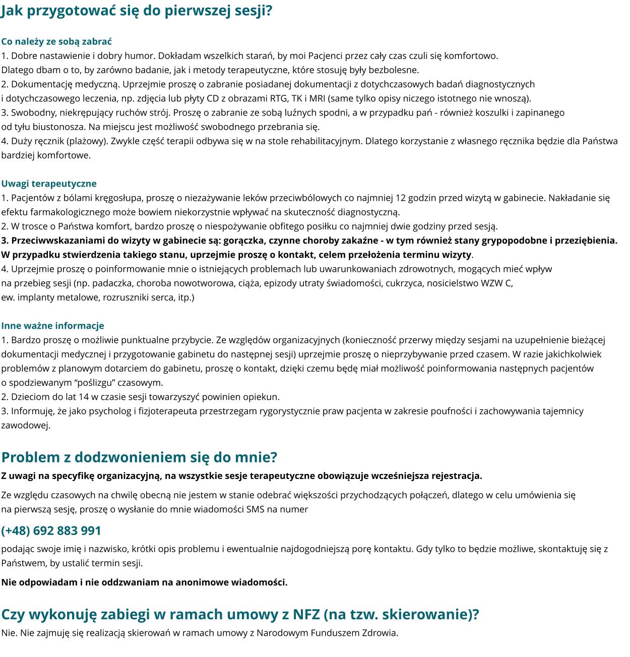 Jak przygotować się do pierwszej sesji? Co należy ze sobą zabrać 1. Dobre nastawienie i dobry humor. Dokładam wszelkich starań, by moi Pacjenci przez cały czas czuli się komfortowo. Dlatego dbam o to, by zarówno badanie, jak i metody terapeutyczne, które stosuję były bezbolesne. 2. Dokumentację medyczną. Uprzejmie proszę o zabranie posiadanej dokumentacji z dotychczasowych badań diagnostycznych i dotychczasowego leczenia, np. zdjęcia lub płyty CD z obrazami RTG, TK i MRI (same tylko opisy niczego istotnego nie wnoszą). 3. Swobodny, niekrępujący ruchów strój. Proszę o zabranie ze sobą luźnych spodni, a w przypadku pań - również koszulki i zapinanego od tyłu biustonosza. Na miejscu jest możliwość swobodnego przebrania się. 4. Duży ręcznik (plażowy). Zwykle część terapii odbywa się w na stole rehabilitacyjnym. Dlatego korzystanie z własnego ręcznika będzie dla Państwa bardziej komfortowe.  Uwagi terapeutyczne 1. Pacjentów z bólami kręgosłupa, proszę o niezażywanie leków przeciwbólowych co najmniej 12 godzin przed wizytą w gabinecie. Nakładanie się efektu farmakologicznego może bowiem niekorzystnie wpływać na skuteczność diagnostyczną.  2. W trosce o Państwa komfort, bardzo proszę o niespożywanie obfitego posiłku co najmniej dwie godziny przed sesją. 3. Przeciwwskazaniami do wizyty w gabinecie są: gorączka, czynne choroby zakaźne - w tym również stany grypopodobne i przeziębienia. W przypadku stwierdzenia takiego stanu, uprzejmie proszę o kontakt, celem przełożenia terminu wizyty. 4. Uprzejmie proszę o poinformowanie mnie o istniejących problemach lub uwarunkowaniach zdrowotnych, mogących mieć wpływ na przebieg sesji (np. padaczka, choroba nowotworowa, ciąża, epizody utraty świadomości, cukrzyca, nosicielstwo WZW C, ew. implanty metalowe, rozruszniki serca, itp.)  Inne ważne informacje 1. Bardzo proszę o możliwie punktualne przybycie. Ze względów organizacyjnych (konieczność przerwy między sesjami na uzupełnienie bieżącej dokumentacji medycznej i przygotowanie gabinetu do następnej sesji) uprzejmie proszę o nieprzybywanie przed czasem. W razie jakichkolwiek problemów z planowym dotarciem do gabinetu, proszę o kontakt, dzięki czemu będę miał możliwość poinformowania następnych pacjentów o spodziewanym “poślizgu” czasowym. 2. Dzieciom do lat 14 w czasie sesji towarzyszyć powinien opiekun. 3. Informuję, że jako psycholog i fizjoterapeuta przestrzegam rygorystycznie praw pacjenta w zakresie poufności i zachowywania tajemnicy zawodowej.  Problem z dodzwonieniem się do mnie? Z uwagi na specyfikę organizacyjną, na wszystkie sesje terapeutyczne obowiązuje wcześniejsza rejestracja. Ze względu czasowych na chwilę obecną nie jestem w stanie odebrać większości przychodzących połączeń, dlatego w celu umówienia się na pierwszą sesję, proszę o wysłanie do mnie wiadomości SMS na numer (+48) 692 883 991 podając swoje imię i nazwisko, krótki opis problemu i ewentualnie najdogodniejszą porę kontaktu. Gdy tylko to będzie możliwe, skontaktuję się z Państwem, by ustalić termin sesji.   Nie odpowiadam i nie oddzwaniam na anonimowe wiadomości.  Czy wykonuję zabiegi w ramach umowy z NFZ (na tzw. skierowanie)? Nie. Nie zajmuję się realizacją skierowań w ramach umowy z Narodowym Funduszem Zdrowia.