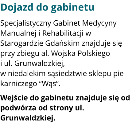 Dojazd do gabinetu Specjalistyczny Gabinet Medycyny Manualnej i Rehabilitacji w Starogardzie Gdańskim znajduje się przy zbiegu al. Wojska Polskiego i ul. Grunwaldzkiej, w niedalekim sąsiedztwie sklepu piekarniczego “Wąs”.  Wejście do gabinetu znajduje się od podwórza od strony ul. Grunwaldzkiej.