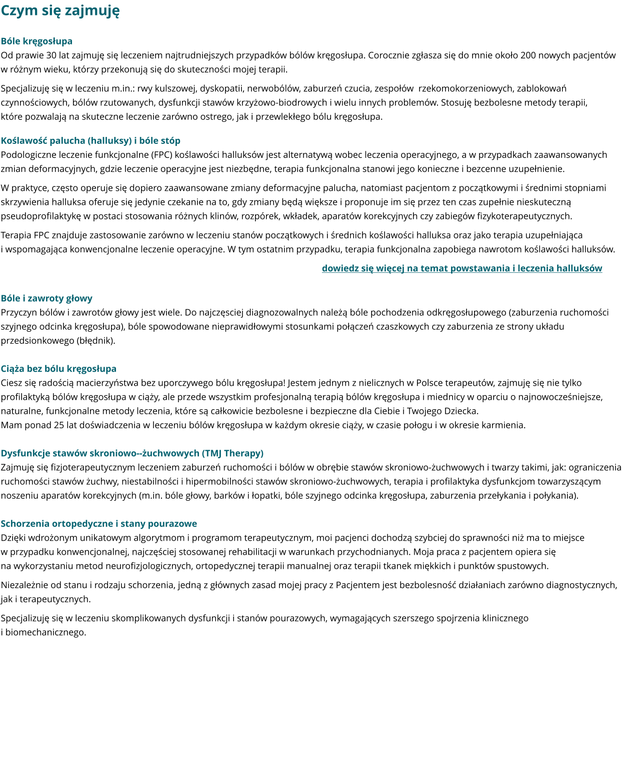 Czym się zajmuję Bóle kręgosłupa Od prawie 30 lat zajmuję się leczeniem najtrudniejszych przypadków bólów kręgosłupa. Corocznie zgłasza się do mnie około 200 nowych pacjentów w różnym wieku, którzy przekonują się do skuteczności mojej terapii.  Specjalizuję się w leczeniu m.in.: rwy kulszowej, dyskopatii, nerwobólów, zaburzeń czucia, zespołów  rzekomokorzeniowych, zablokowań czynnościowych, bólów rzutowanych, dysfunkcji stawów krzyżowo-biodrowych i wielu innych problemów. Stosuję bezbolesne metody terapii, które pozwalają na skuteczne leczenie zarówno ostrego, jak i przewlekłego bólu kręgosłupa. Koślawość palucha (halluksy) i bóle stóp Podologiczne leczenie funkcjonalne (FPC) koślawości halluksów jest alternatywą wobec leczenia operacyjnego, a w przypadkach zaawansowanych zmian deformacyjnych, gdzie leczenie operacyjne jest niezbędne, terapia funkcjonalna stanowi jego konieczne i bezcenne uzupełnienie. W praktyce, często operuje się dopiero zaawansowane zmiany deformacyjne palucha, natomiast pacjentom z początkowymi i średnimi stopniami skrzywienia halluksa oferuje się jedynie czekanie na to, gdy zmiany będą większe i proponuje im się przez ten czas zupełnie nieskuteczną pseudoprofilaktykę w postaci stosowania różnych klinów, rozpórek, wkładek, aparatów korekcyjnych czy zabiegów fizykoterapeutycznych. Terapia FPC znajduje zastosowanie zarówno w leczeniu stanów początkowych i średnich koślawości halluksa oraz jako terapia uzupełniająca i wspomagająca konwencjonalne leczenie operacyjne. W tym ostatnim przypadku, terapia funkcjonalna zapobiega nawrotom koślawości halluksów. dowiedz się więcej na temat powstawania i leczenia halluksów  Bóle i zawroty głowy Przyczyn bólów i zawrotów głowy jest wiele. Do najczęsciej diagnozowalnych należą bóle pochodzenia odkręgosłupowego (zaburzenia ruchomości szyjnego odcinka kręgosłupa), bóle spowodowane nieprawidłowymi stosunkami połączeń czaszkowych czy zaburzenia ze strony układu przedsionkowego (błędnik).  Ciąża bez bólu kręgosłupa Ciesz się radością macierzyństwa bez uporczywego bólu kręgosłupa! Jestem jednym z nielicznych w Polsce terapeutów, zajmuję się nie tylko profilaktyką bólów kręgosłupa w ciąży, ale przede wszystkim profesjonalną terapią bólów kręgosłupa i miednicy w oparciu o najnowocześniejsze, naturalne, funkcjonalne metody leczenia, które są całkowicie bezbolesne i bezpieczne dla Ciebie i Twojego Dziecka. Mam ponad 25 lat doświadczenia w leczeniu bólów kręgosłupa w każdym okresie ciąży, w czasie połogu i w okresie karmienia.  Dysfunkcje stawów skroniowo--żuchwowych (TMJ Therapy) Zajmuję się fizjoterapeutycznym leczeniem zaburzeń ruchomości i bólów w obrębie stawów skroniowo-żuchwowych i twarzy takimi, jak: ograniczenia ruchomości stawów żuchwy, niestabilności i hipermobilności stawów skroniowo-żuchwowych, terapia i profilaktyka dysfunkcjom towarzyszącym noszeniu aparatów korekcyjnych (m.in. bóle głowy, barków i łopatki, bóle szyjnego odcinka kręgosłupa, zaburzenia przełykania i połykania).  Schorzenia ortopedyczne i stany pourazowe Dzięki wdrożonym unikatowym algorytmom i programom terapeutycznym, moi pacjenci dochodzą szybciej do sprawności niż ma to miejsce w przypadku konwencjonalnej, najczęściej stosowanej rehabilitacji w warunkach przychodnianych. Moja praca z pacjentem opiera się na wykorzystaniu metod neurofizjologicznych, ortopedycznej terapii manualnej oraz terapii tkanek miękkich i punktów spustowych. Niezależnie od stanu i rodzaju schorzenia, jedną z głównych zasad mojej pracy z Pacjentem jest bezbolesność działaniach zarówno diagnostycznych, jak i terapeutycznych. Specjalizuję się w leczeniu skomplikowanych dysfunkcji i stanów pourazowych, wymagających szerszego spojrzenia klinicznego i biomechanicznego.