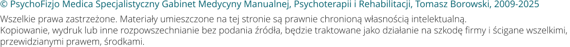 © PsychoFizjo Medica Specjalistyczny Gabinet Medycyny Manualnej, Psychoterapii i Rehabilitacji, Tomasz Borowski, 2009-2025 Wszelkie prawa zastrzeżone. Materiały umieszczone na tej stronie są prawnie chronioną własnością intelektualną. Kopiowanie, wydruk lub inne rozpowszechnianie bez podania źródła, będzie traktowane jako działanie na szkodę firmy i ścigane wszelkimi, przewidzianymi prawem, środkami.