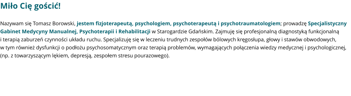 Miło Cię gościć! Nazywam się Tomasz Borowski, jestem fizjoterapeutą, psychologiem, psychoterapeutą i psychotraumatologiem; prowadzę Specjalistyczny Gabinet Medycyny Manualnej, Psychoterapii i Rehabilitacji w Starogardzie Gdańskim. Zajmuję się profesjonalną diagnostyką funkcjonalną i terapią zaburzeń czynności układu ruchu. Specjalizuję się w leczeniu trudnych zespołów bólowych kręgosłupa, głowy i stawów obwodowych, w tym również dysfunkcji o podłożu psychosomatycznym oraz terapią problemów, wymagających połączenia wiedzy medycznej i psychologicznej, (np. z towarzyszącym lękiem, depresją, zespołem stresu pourazowego).