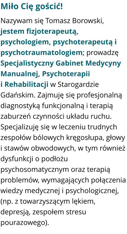 Miło Cię gościć! Nazywam się Tomasz Borowski, jestem fizjoterapeutą, psychologiem, psychoterapeutą i psychotraumatologiem; prowadzę Specjalistyczny Gabinet Medycyny Manualnej, Psychoterapii i Rehabilitacji w Starogardzie Gdańskim. Zajmuję się profesjonalną diagnostyką funkcjonalną i terapią zaburzeń czynności układu ruchu. Specjalizuję się w leczeniu trudnych zespołów bólowych kręgosłupa, głowy i stawów obwodowych, w tym również dysfunkcji o podłożu psychosomatycznym oraz terapią problemów, wymagających połączenia wiedzy medycznej i psychologicznej, (np. z towarzyszącym lękiem, depresją, zespołem stresu pourazowego).
